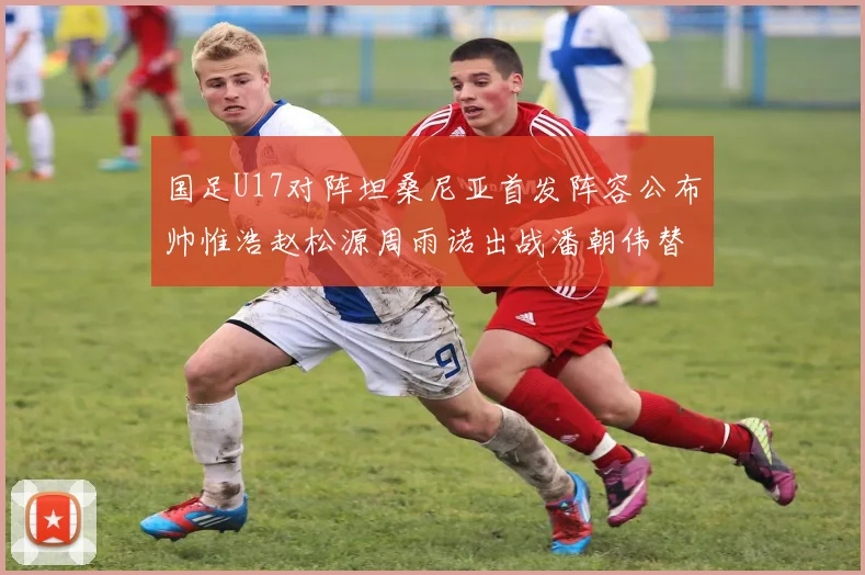 国足U17对阵坦桑尼亚首发阵容公布帅惟浩赵松源周雨诺出战潘朝伟替补