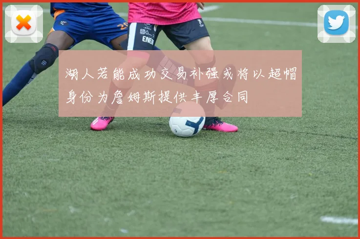 湖人若能成功交易补强或将以超帽身份为詹姆斯提供丰厚合同