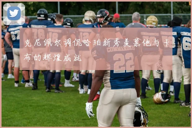 克尼佩尔调侃哈珀新秀羡慕他与卡布的辉煌成就