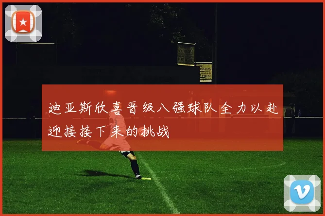 迪亚斯欣喜晋级八强球队全力以赴迎接接下来的挑战