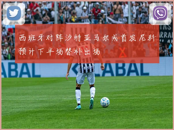 西班牙对阵沙特亚马尔或首发尼科预计下半场替补出场