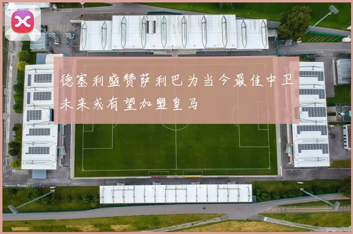 德塞利盛赞萨利巴为当今最佳中卫未来或有望加盟皇马