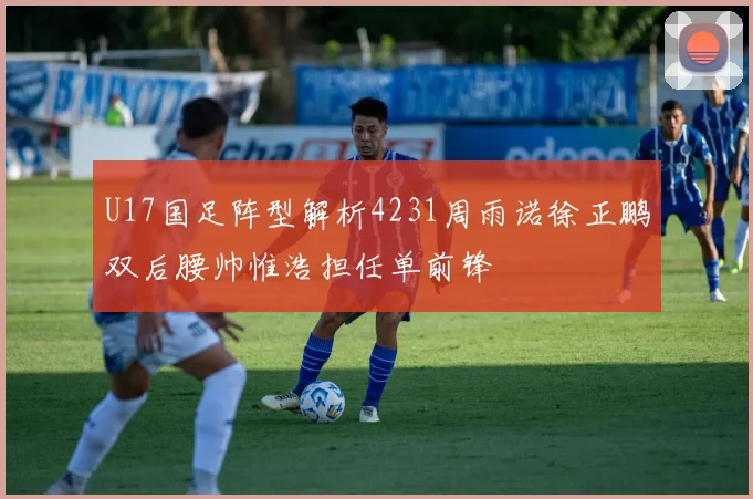 U17国足阵型解析4231周雨诺徐正鹏双后腰帅惟浩担任单前锋