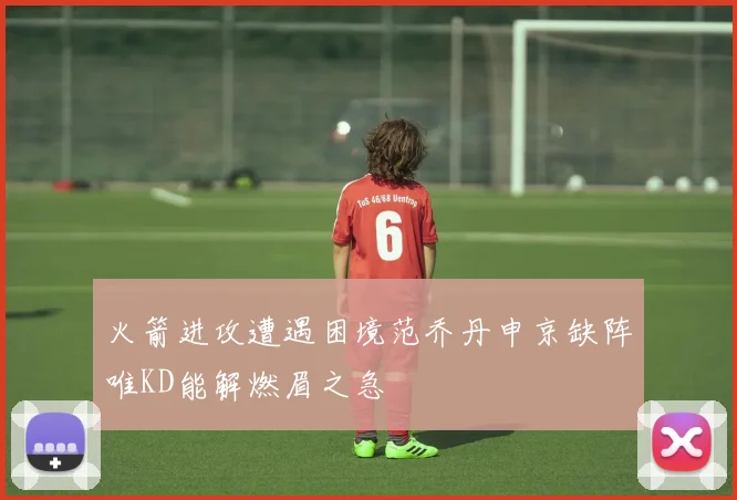 火箭进攻遭遇困境范乔丹申京缺阵唯KD能解燃眉之急