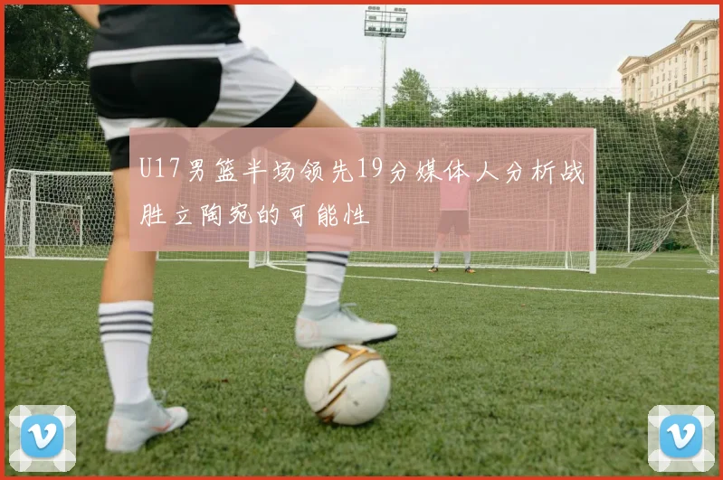 U17男篮半场领先19分媒体人分析战胜立陶宛的可能性