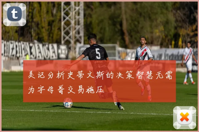 美记分析史蒂文斯的决策智慧无需为字母哥交易施压