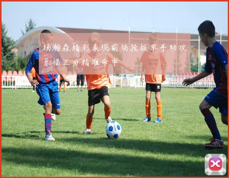 杨瀚森精彩表现前场抢板单手助攻乐福三分精准命中