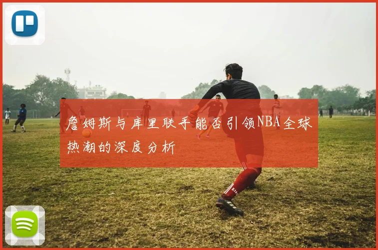 詹姆斯与库里联手能否引领NBA全球热潮的深度分析