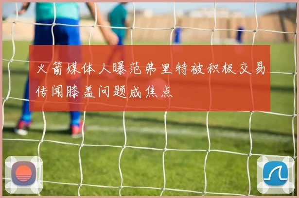 火箭媒体人曝范弗里特被积极交易传闻膝盖问题成焦点