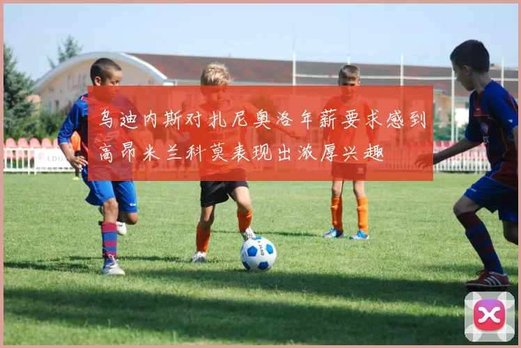 乌迪内斯对扎尼奥洛年薪要求感到高昂米兰科莫表现出浓厚兴趣