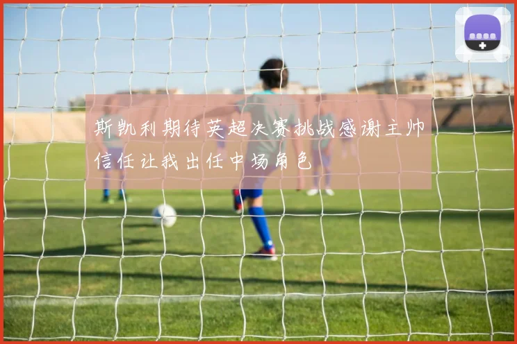 斯凯利期待英超决赛挑战感谢主帅信任让我出任中场角色