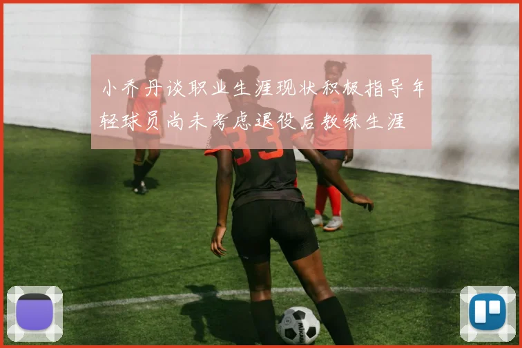 小乔丹谈职业生涯现状积极指导年轻球员尚未考虑退役后教练生涯