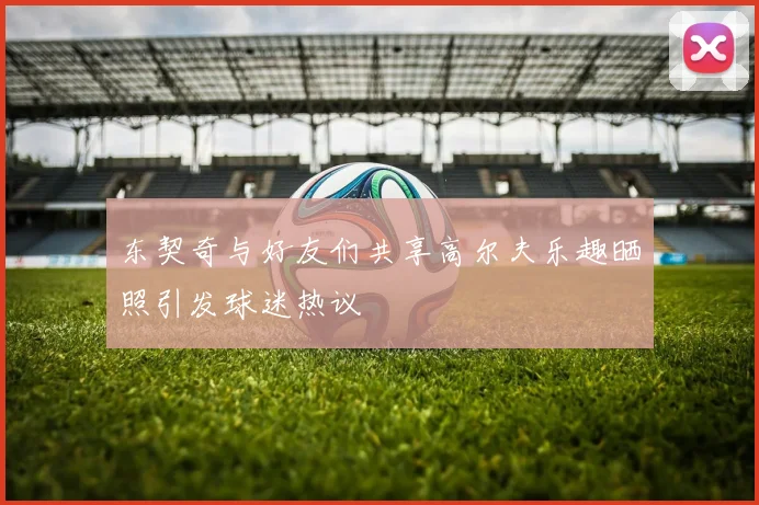 东契奇与好友们共享高尔夫乐趣晒照引发球迷热议
